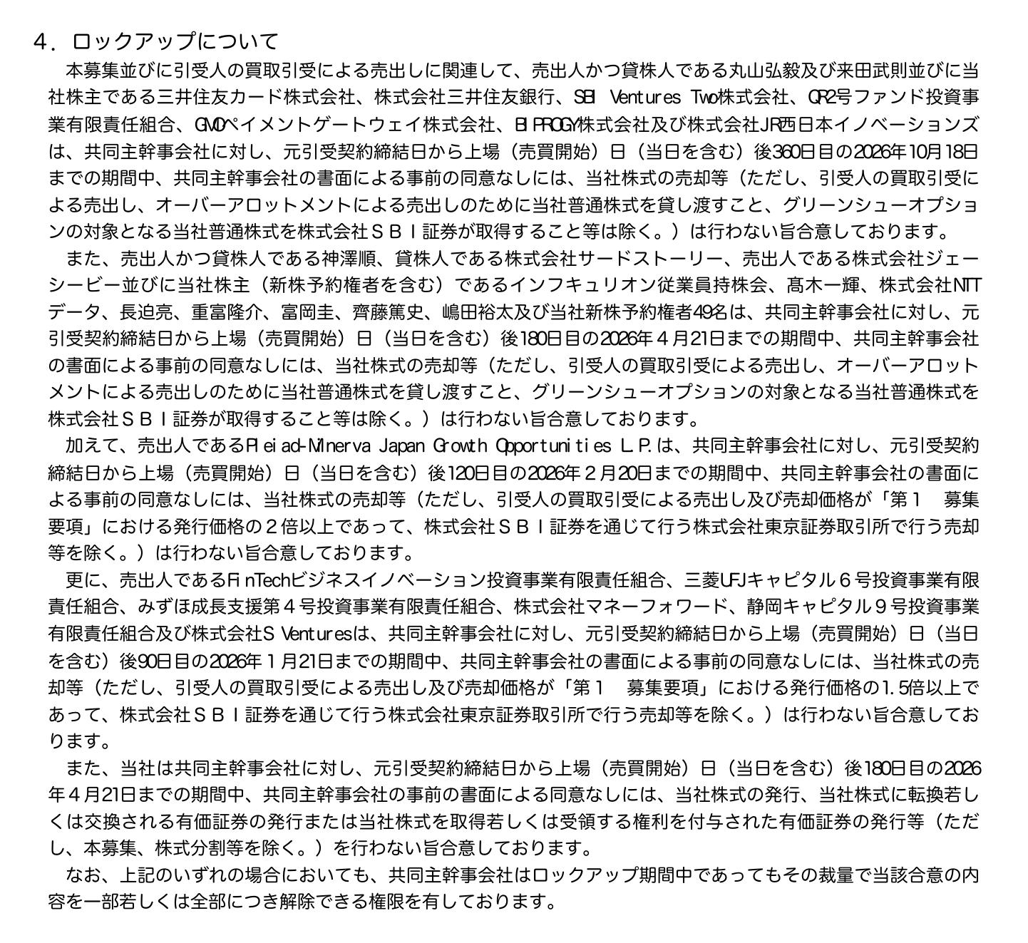 インフキュリオンの有価証券届出書13ページの「4.ロックアップについて」の切り出し。丸山弘毅・来田武則と三井住友カード、三井住友銀行、SBI Ventures Two、QR2号ファンド、GMOペイメントゲートウェイ、BIPROGY、JR西日本イノベーションズは上場日後360日目の2026年10月18日まで。神澤順、サードストーリー、ジェーシービー、従業員持株会、NTTデータ、新株予約権者49名などは180日目の2026年4月21日まで。Pleiad-Minerva Japan Growth Opportunities L.P.は120日目の2026年2月20日までで発行価格の2倍以上の売却を除く。FinTechビジネスイノベーション投資事業有限責任組合など6者は90日目の2026年1月21日までで発行価格の1.5倍以上の売却を除く。会社は180日目まで新株を発行しない。共同主幹事会社は裁量で解除できる